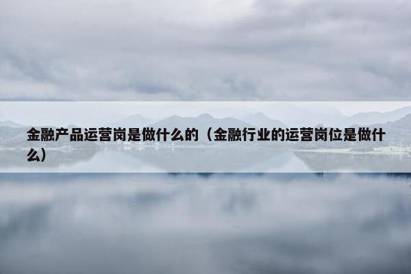 金融产品运营岗是做什么的（金融行业的运营岗位是做什么）