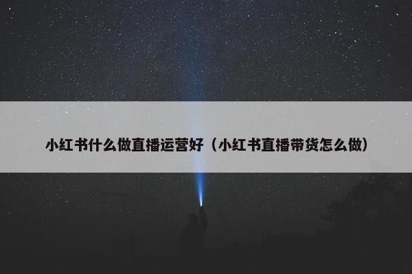 小红书什么做直播运营好（小红书直播带货怎么做）