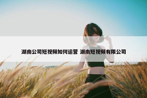 湖南公司短视频如何运营 湖南短视频有限公司