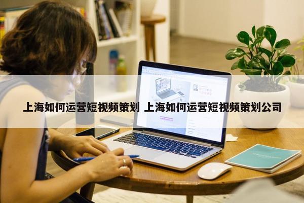 上海如何运营短视频策划 上海如何运营短视频策划公司