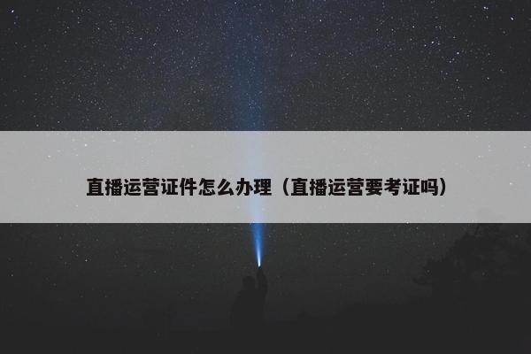 直播运营证件怎么办理（直播运营要考证吗）