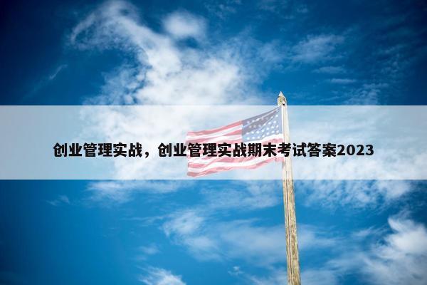 创业管理实战，创业管理实战期末考试答案2023