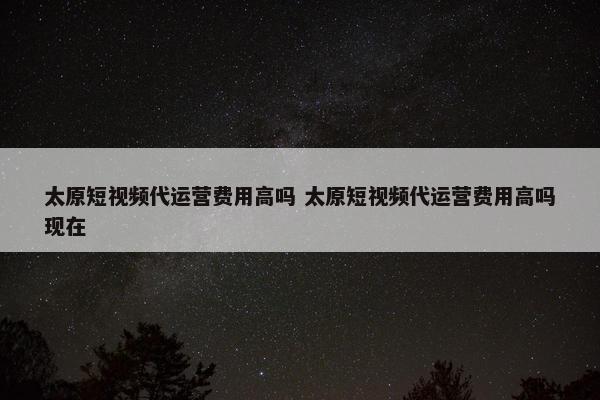 太原短视频代运营费用高吗 太原短视频代运营费用高吗现在