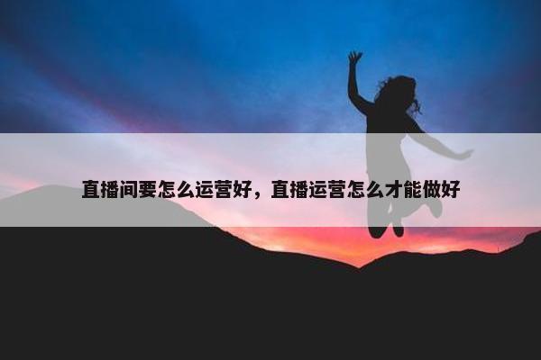 直播间要怎么运营好，直播运营怎么才能做好