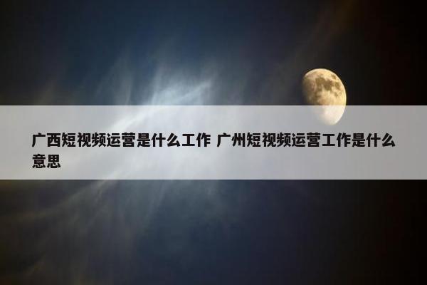 广西短视频运营是什么工作 广州短视频运营工作是什么意思