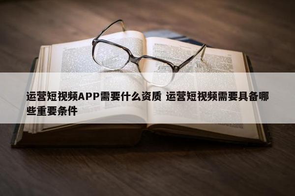 运营短视频APP需要什么资质 运营短视频需要具备哪些重要条件