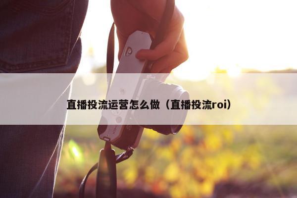 直播投流运营怎么做（直播投流roi）