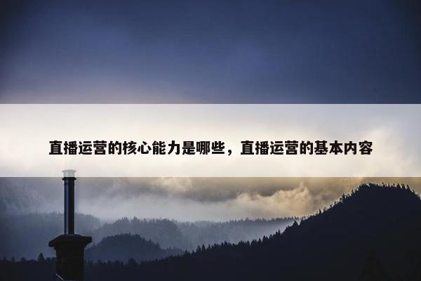 直播运营的核心能力是哪些，直播运营的基本内容