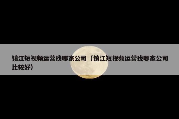 镇江短视频运营找哪家公司（镇江短视频运营找哪家公司比较好）