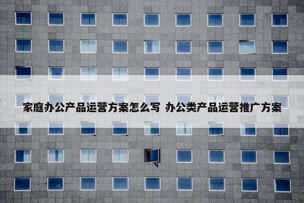 家庭办公产品运营方案怎么写 办公类产品运营推广方案