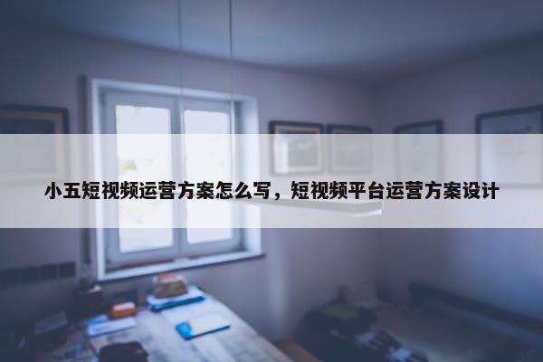 小五短视频运营方案怎么写，短视频平台运营方案设计