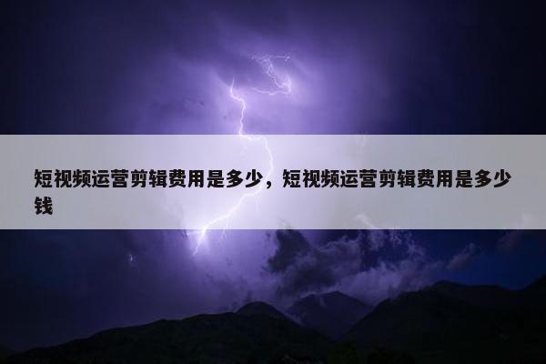 短视频运营剪辑费用是多少，短视频运营剪辑费用是多少钱