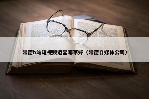 常德b站短视频运营哪家好（常德自媒体公司）