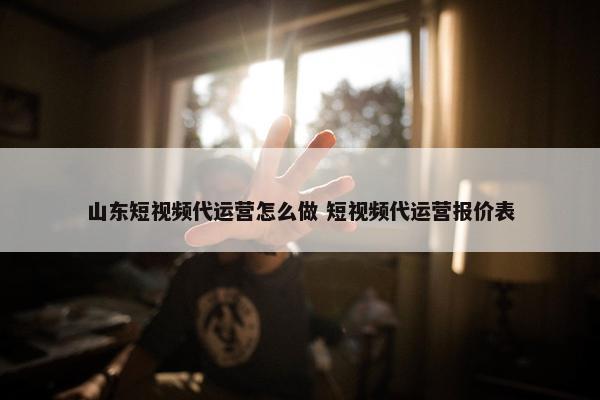 山东短视频代运营怎么做 短视频代运营报价表