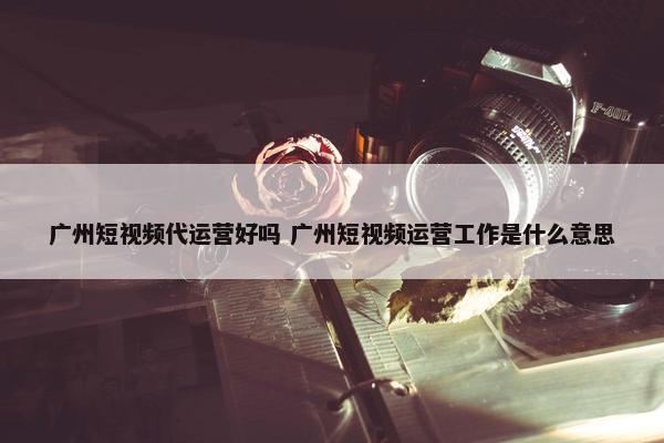 广州短视频代运营好吗 广州短视频运营工作是什么意思