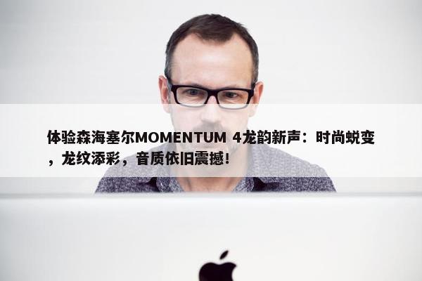 体验森海塞尔MOMENTUM 4龙韵新声：时尚蜕变，龙纹添彩，音质依旧震撼！