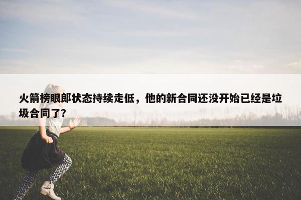 火箭榜眼郎状态持续走低，他的新合同还没开始已经是垃圾合同了？