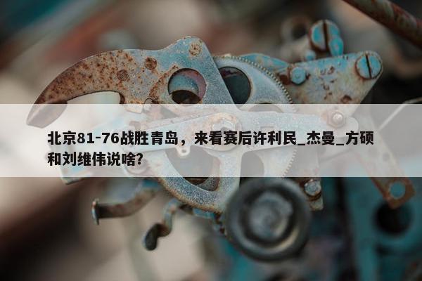 北京81-76战胜青岛，来看赛后许利民_杰曼_方硕和刘维伟说啥？