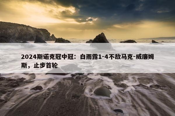 2024斯诺克冠中冠：白雨露1-4不敌马克-威廉姆斯，止步首轮