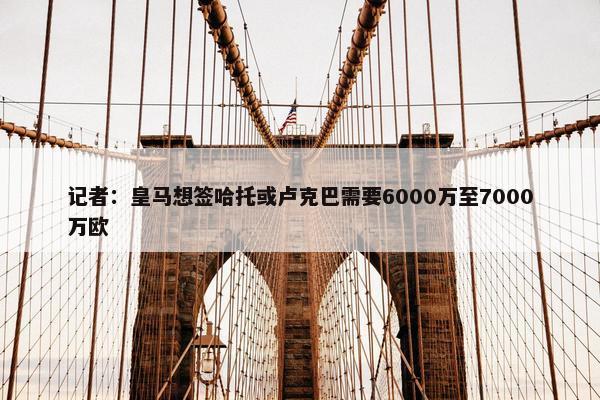 记者：皇马想签哈托或卢克巴需要6000万至7000万欧