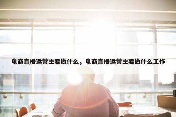 电商直播运营主要做什么，电商直播运营主要做什么工作