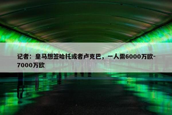 记者：皇马想签哈托或者卢克巴，一人需6000万欧-7000万欧