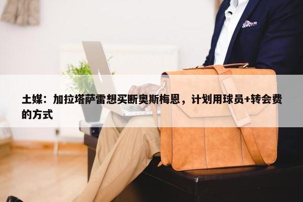 土媒：加拉塔萨雷想买断奥斯梅恩，计划用球员+转会费的方式