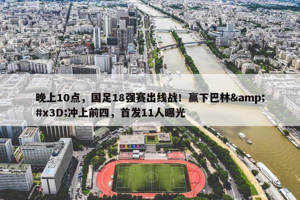 晚上10点，国足18强赛出线战！赢下巴林&#x3D;冲上前四，首发11人曝光