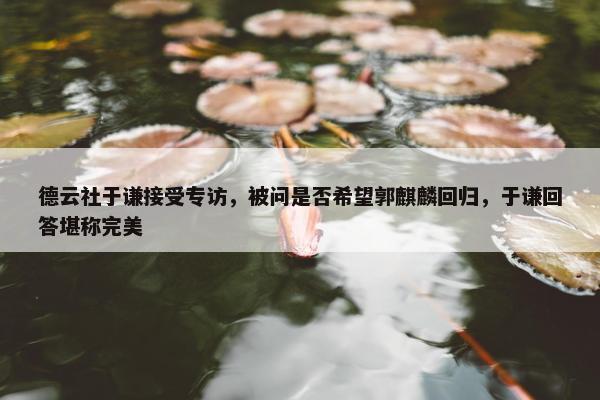 德云社于谦接受专访，被问是否希望郭麒麟回归，于谦回答堪称完美