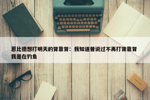 恩比德想打明天的背靠背：我知道曾说过不再打背靠背 我是在钓鱼