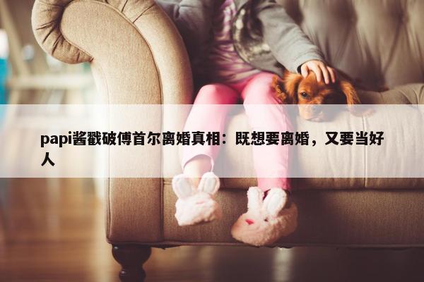 papi酱戳破傅首尔离婚真相：既想要离婚，又要当好人