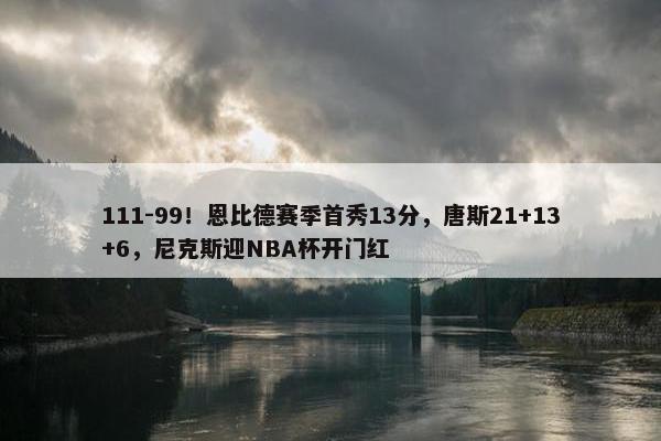 111-99！恩比德赛季首秀13分，唐斯21+13+6，尼克斯迎NBA杯开门红