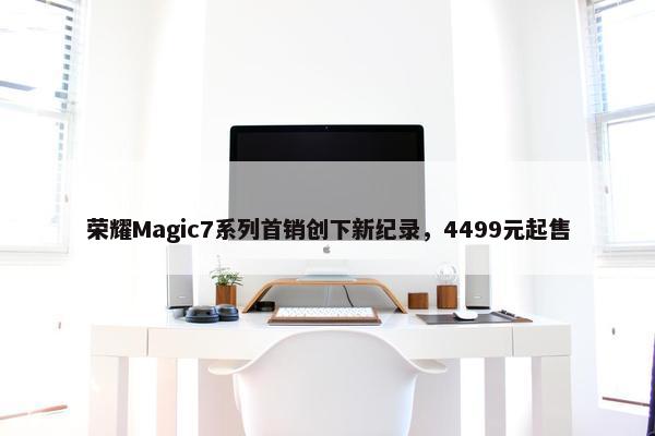 荣耀Magic7系列首销创下新纪录，4499元起售