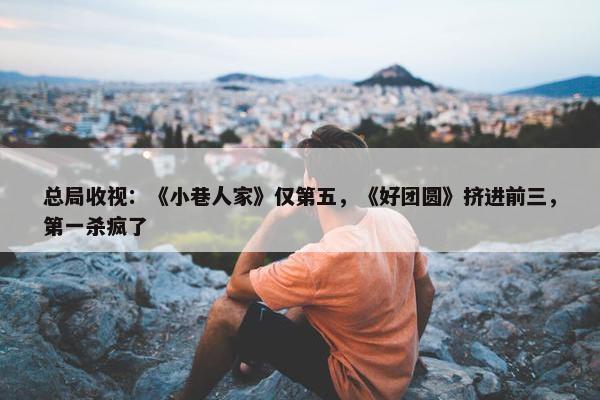 总局收视：《小巷人家》仅第五，《好团圆》挤进前三，第一杀疯了