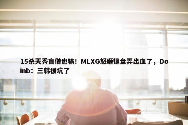 15杀天秀盲僧也输！MLXG怒砸键盘弄出血了，Doinb：三韩援坑了