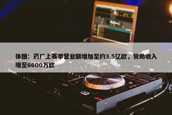 体图：药厂上赛季营业额增加至约3.5亿欧，赞助收入增至6600万欧