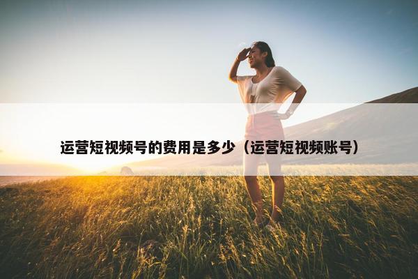 运营短视频号的费用是多少（运营短视频账号）