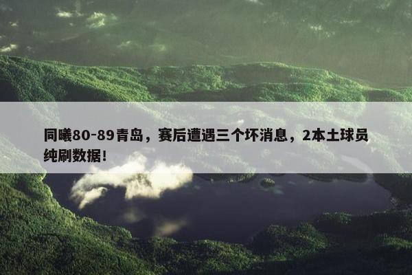 同曦80-89青岛，赛后遭遇三个坏消息，2本土球员纯刷数据！