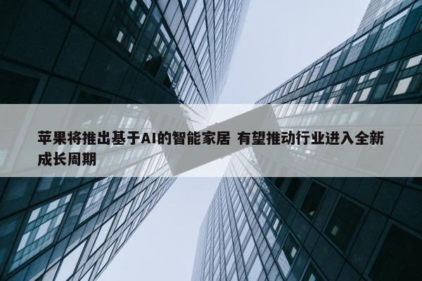 苹果将推出基于AI的智能家居 有望推动行业进入全新成长周期