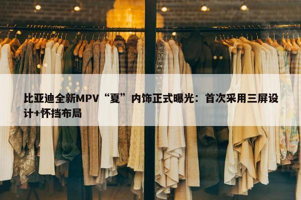 比亚迪全新MPV“夏”内饰正式曝光：首次采用三屏设计+怀挡布局