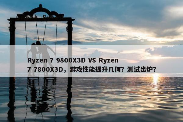 Ryzen 7 9800X3D VS Ryzen 7 7800X3D，游戏性能提升几何？测试出炉？