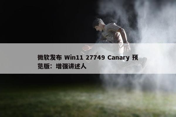 微软发布 Win11 27749 Canary 预览版：增强讲述人