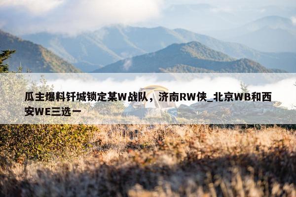 瓜主爆料钎城锁定某W战队，济南RW侠_北京WB和西安WE三选一