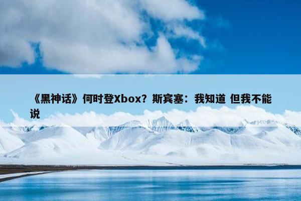 《黑神话》何时登Xbox？斯宾塞：我知道 但我不能说