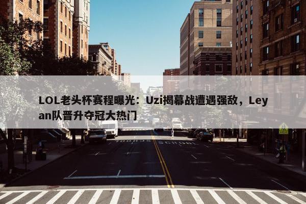 LOL老头杯赛程曝光：Uzi揭幕战遭遇强敌，Leyan队晋升夺冠大热门