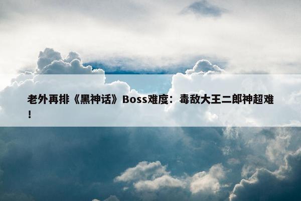 老外再排《黑神话》Boss难度：毒敌大王二郎神超难！