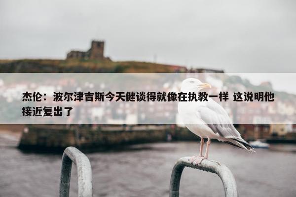 杰伦：波尔津吉斯今天健谈得就像在执教一样 这说明他接近复出了