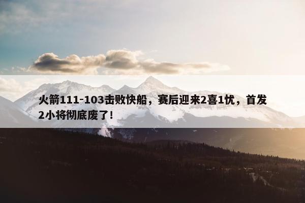 火箭111-103击败快船，赛后迎来2喜1忧，首发2小将彻底废了！