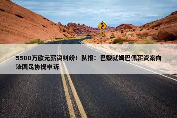 5500万欧元薪资纠纷！队报：巴黎就姆巴佩薪资案向法国足协提申诉