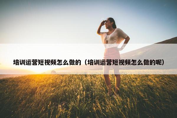 培训运营短视频怎么做的（培训运营短视频怎么做的呢）